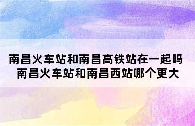 南昌火车站和南昌高铁站在一起吗 南昌火车站和南昌西站哪个更大